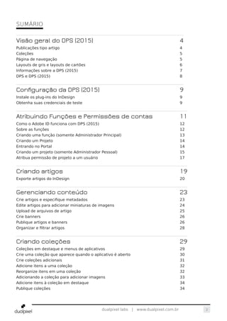 2dualpixel labs | www.dualpixel.com.br
SUMÁRIO
Visão geral do DPS (2015)	 4
Publicações tipo artigo	 4
Coleções	5
Página de navegação	 5
Layouts de gris e layouts de cartões	 6
Informações sobre a DPS (2015)	 7
DPS e DPS (2015)	 8
Configuração da DPS (2015)	 9
Instale os plug-ins do InDesign	 9
Obtenha suas credenciais de teste	 9
Atribuindo Funções e Permissões de contas	 11
Como o Adobe ID funciona com DPS (2015)	 12
Sobre as funções	 12
Criando uma função (somente Administrador Principal)	 13
Criando um Projeto	 14
Entrando no Portal	 14
Criando um projeto (somente Administrador Pessoal)	 15
Atribua permissão de projeto a um usuário	 17
Criando artigos	 19
Exporte artigos do InDesign	 20
Gerenciando conteúdo	 23
Crie artigos e especifique metadados	 23
Edite artigos para adicionar miniaturas de imagens	 24
Upload de arquivos de artigo	 25
Crie banners	 26
Publique artigos e banners	 26
Organizar e filtrar artigos	 28
Criando coleções	 29
Coleções em destaque e menus de aplicativos	 29
Crie uma coleção que aparece quando o aplicativo é aberto	 30
Crie coleções adicionais	 31
Adicione itens a uma coleção	 32
Reorganize itens em uma coleção	 32
Adicionando a coleção para adicionar imagens	 33
Adicione itens à coleção em destaque	 34
Publique coleções	 34
 