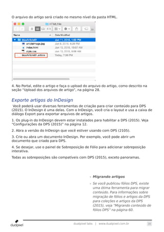 20dualpixel labs | www.dualpixel.com.br
O arquivo do artigo será criado no mesmo nível da pasta HTML.
4. No Portal, edite o artigo e faça o upload do arquivo do artigo, como descrito na
seção “Upload dos arquivos de artigo”, na página 28.
Exporte artigos do InDesign
Você poderá usar diversas ferramentas de criação para criar conteúdo para DPS
(2015). O InDesign é uma delas. Com o InDesign, você cria o layout e usa a caixa de
diálogo Export para exportar arquivos de artigos.
1. Os plug-in do InDesign devem estar instalados para habilitar a DPS (2015). Veja
“Configurações da DPS (2015)” na página 12.
2. Abra a versão do InDesign que você estiver usando com DPS (2105).
3. Crie ou abra um documento InDesign. Por exemplo, você pode abrir um
documento que criado para DPS.
4. Se desejar, use o painel de Sobreposição de Fólio para adicionar sobreposição
interativa.
Todas as sobreposições são compatíveis com DPS (2015), exceto panoramas.
»» Migrando artigos
»» Se você publicou fólios DPS, existe
uma ótima ferramenta para migrar
conteúdo. Para informações sobre
migração de fólios e artigos da DPS
para coleções e artigos da DPS
(2015), veja “Migrando conteúdo de
fólios DPS” na página 60.
 