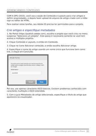23Curso InDesign para tablets e iPhone
COM A DPS (2015), você usa a seção de Conteúdo e Layouts para criar artigos e
definir propriedades, e depois fazer upload do arquivo de artigo criado com o InDe-
sign ou editor de HTML.
Para realizar estas tarefas, seu Adobe ID precisa ter permissões para o projeto.
Crie artigos e especifique metadados
1. No Portal (https://publish.adobe.com), escolha o projeto que você criou no menu
suspenso “Selecione um projeto”. Este passo é necessário somente se você tem
acesso a múltiplos projetos.
2. Clique Conteúdo e Layouts, e então em Conteúdo.
3. Clique no ícone Adicionar conteúdo, e então escolha Adicionar artigo.
4. Especifique o nome do artigo usando um nome único que funcione bem como
link, e clique em Concluído.
Por ora, use apenas caracteres ASCII básicos. Existem problemas conhecidos com
caracteres multibyte e ASCII estendido.
5. Com a guia Metadados de artigo selecionada, especifique o título do artigo que
aparecerá no visualizador.
GERENCIANDO CONTEÚDO	
 