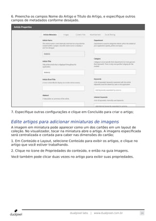 24dualpixel labs | www.dualpixel.com.br
6. Preencha os campos Nome do Artigo e Título do Artigo, e especifique outros
campos de metadados conforme desejado.
7. Especifique outras configurações e clique em Concluído para criar o artigo;
Edite artigos para adicionar miniaturas de imagens
A imagem em miniatura pode aparecer como um dos cartões em um layout de
coleção. No visualizador, tocar na miniatura abre o artigo. A imagens especificada
será centralizada e cortada para caber nas dimensões do cartão;
1. Em Conteúdo e Layout, selecione Conteúdo para exibir os artigos, e clique no
artigo que você estiver trabalhando.
2. Clique no ícone de Propriedades do conteúdo, e então na guia Imagens.
Você também pode clicar duas vezes no artigo para exibir suas propriedades.
 