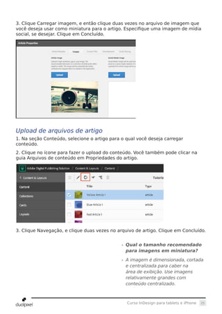 25Curso InDesign para tablets e iPhone
3. Clique Carregar imagem, e então clique duas vezes no arquivo de imagem que
você deseja usar como miniatura para o artigo. Especifique uma imagem de mídia
social, se desejar. Clique em Concluído.
Upload de arquivos de artigo
1. Na seção Conteúdo, selecione o artigo para o qual você deseja carregar
conteúdo.
2. Clique no ícone para fazer o upload do conteúdo. Você também pode clicar na
guia Arquivos de conteúdo em Propriedades do artigo.
3. Clique Navegação, e clique duas vezes no arquivo de artigo. Clique em Concluído.
»» Qual o tamanho recomendado
para imagens em miniatura?
»» A imagem é dimensionada, cortada
e centralizada para caber na
área de exibição. Use imagens
relativamente grandes com
conteúdo centralizado.
 