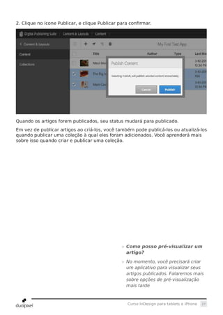 27Curso InDesign para tablets e iPhone
2. Clique no ícone Publicar, e clique Publicar para confirmar.
Quando os artigos forem publicados, seu status mudará para publicado.
Em vez de publicar artigos ao criá-los, você também pode publicá-los ou atualizá-los
quando publicar uma coleção à qual eles foram adicionados. Você aprenderá mais
sobre isso quando criar e publicar uma coleção.
»» Como posso pré-visualizar um
artigo?
»» No momento, você precisará criar
um aplicativo para visualizar seus
artigos publicados. Falaremos mais
sobre opções de pré-visualização
mais tarde
 