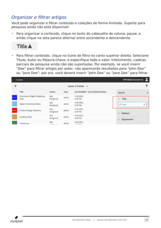 28dualpixel labs | www.dualpixel.com.br
Organizar e filtrar artigos
Você pode organizar e filtrar conteúdo e coleções de forma limitada. Suporte para
pesquisa ainda não está disponível
•	 Para organizar o conteúdo, clique no texto do cabeçalho de coluna, pause, e
então clique na seta parece alternar entre ascendente e descendente.
•	 Para filtrar conteúdo, clique no ícone de filtro no canto superior direito. Selecione
Título, Autor ou Palavra-chave, e especifique todo o valor. Infelizmente, cadeias
parciais de pesquisa ainda não são suportadas. Por exemplo, se você inserir
“Doe” para filtrar artigos por autor, não aparecerão resultados para “John Doe”
ou “Jane Doe”; por ora, você deverá inserir “John Doe” ou “Jane Doe” para filtrar.
 