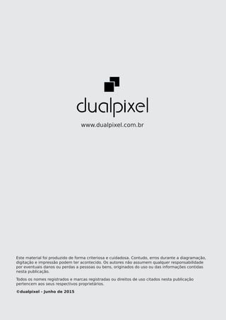 62dualpixel labs | www.dualpixel.com.br
www.dualpixel.com.br
Este material foi produzido de forma criteriosa e cuidadosa. Contudo, erros durante a diagramação,
digitação e impressão podem ter acontecido. Os autores não assumem qualquer responsabilidade
por eventuais danos ou perdas a pessoas ou bens, originados do uso ou das informações contidas
nesta publicação.
Todos os nomes registrados e marcas registradas ou direitos de uso citados nesta publicação
pertencem aos seus respectivos proprietários.
©dualpixel - Junho de 2015
 