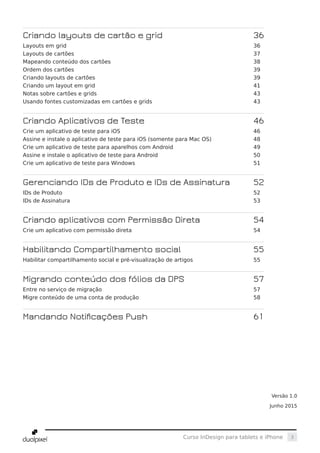 3Curso InDesign para tablets e iPhone
Criando layouts de cartão e grid 	 36
Layouts em grid	 36
Layouts de cartões	 37
Mapeando conteúdo dos cartões	 38
Ordem dos cartões	 39
Criando layouts de cartões	 39
Criando um layout em grid	 41
Notas sobre cartões e grids	 43
Usando fontes customizadas em cartões e grids	 43
Criando Aplicativos de Teste 	 46
Crie um aplicativo de teste para iOS	 46
Assine e instale o aplicativo de teste para iOS (somente para Mac OS)	 48
Crie um aplicativo de teste para aparelhos com Android	 49
Assine e instale o aplicativo de teste para Android	 50
Crie um aplicativo de teste para Windows	 51
Gerenciando IDs de Produto e IDs de Assinatura 	 52
IDs de Produto	 52
IDs de Assinatura	 53
Criando aplicativos com Permissão Direta 	 54
Crie um aplicativo com permissão direta	 54
Habilitando Compartilhamento social 	 55
Habilitar compartilhamento social e pré-visualização de artigos	 55
Migrando conteúdo dos fólios da DPS 	 57
Entre no serviço de migração	 57
Migre conteúdo de uma conta de produção	 58
Mandando Notificações Push 	 61
Versão 1.0
Junho 2015
 