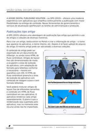 4dualpixel labs | www.dualpixel.com.br
A ADOBE DIGITAL PUBLISHING SOLUTION – ou DPS (2015) – oferece uma moderna
experiência com aplicativos que simplifica continuamente a publicação com maior
flexibilidade na entrega de conteúdo. Novas ferramentas de gerenciamento e
serviços de atualização aperfeiçoam as tarefas de administração e produção.
Publicações tipo artigo
A DPS (2015) oferece uma abordagem de publicação tipo artigo que permite o uso
de artigos e coleções de diversas maneiras.
Para criar um artigo, basta entrar no Portal e criar a informação do artigo – o nome
que aparece no aplicativo, o nome interno, etc. Depois é só fazer upload do arquivo
do artigo. O mesmo artigo pode ser adicionado a diversas coleções.
O conteúdo do artigo pode ser
exportado de um documento do
InDesign, ou ainda como HTML de
fluxo controlável. Artigos de layout
fixo são dimensionados de modo
a ocuparem a área de exibição
do aplicativo, com adaptação do
formato para letterbox conforme
o necessário – mesmo em
aparelhos com iOS. O HTML de
fluxo controlável preenche a área
de exibição do aplicativo com
conteúdo de rolagem suave e sem
formato letterbox.
Você poderá misturar artigos de
layout fixo de diferentes tamanhos
e conteúdo em HTML de fluxo
controlável em seu aplicativo. O
aplicativo renderiza cada artigo
separadamente. O plano é que a
renderização seja suportada pelo
aplicativo, mas no momento este
recurso ainda não foi implantado.
VISÃO GERAL DO DPS (2015)	
 
