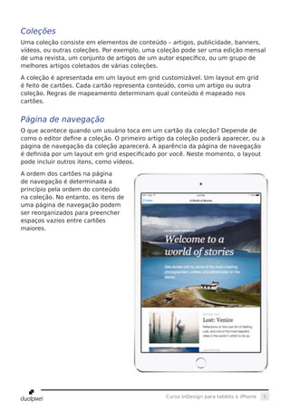 5Curso InDesign para tablets e iPhone
Coleções
Uma coleção consiste em elementos de conteúdo – artigos, publicidade, banners,
vídeos, ou outras coleções. Por exemplo, uma coleção pode ser uma edição mensal
de uma revista, um conjunto de artigos de um autor específico, ou um grupo de
melhores artigos coletados de várias coleções.
A coleção é apresentada em um layout em grid customizável. Um layout em grid
é feito de cartões. Cada cartão representa conteúdo, como um artigo ou outra
coleção. Regras de mapeamento determinam qual conteúdo é mapeado nos
cartões.
Página de navegação
O que acontece quando um usuário toca em um cartão da coleção? Depende de
como o editor define a coleção. O primeiro artigo da coleção poderá aparecer, ou a
página de navegação da coleção aparecerá. A aparência da página de navegação
é definida por um layout em grid especificado por você. Neste momento, o layout
pode incluir outros itens, como vídeos.
A ordem dos cartões na página
de navegação é determinada a
princípio pela ordem do conteúdo
na coleção. No entanto, os itens de
uma página de navegação podem
ser reorganizados para preencher
espaços vazios entre cartões
maiores.
 