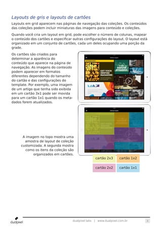 6dualpixel labs | www.dualpixel.com.br
Layouts de gris e layouts de cartões
Layouts em grid aparecem nas páginas de navegação das coleções. Os conteúdos
das coleções podem incluir miniaturas das imagens para conteúdo e coleções.
Quando você cria um layout em grid, pode escolher o número de colunas, mapear
o conteúdo dos cartões e especificar outras configurações do layout. O layout está
organizado em um conjunto de cartões, cada um deles ocupando uma porção da
grade.
Os cartões são criados para
determinar a aparência do
conteúdo que aparece na página de
navegação. As imagens do conteúdo
podem aparecer em formatos
diferentes dependendo do tamanho
do cartão e das configurações do
template. Por exemplo, uma imagem
de um artigo que tenha sido exibida
em um cartão 3x1 pode ser movida
para um cartão 1x1 quando os meta-
dados forem atualizados.
A imagem no topo mostra uma
amostra de layout de coleção
customizada. A segunda mostra
como os itens da coleção são
organizados em cartões.
cartão 2x3 cartão 1x2
cartão 2x2 cartão 1x1
 