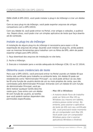 9Curso InDesign para tablets e iPhone
PARA USAR A DPS 2015, você pode instalar o plug-in do InDesign e criar um Adobe
ID.
Com os seus plug-ins do InDesign, você pode exportar arquivos de artigos
compatíveis com a DPS (2015).
Com seu Adobe Id, você pode entrar no Portal, criar artigos e coleções, e publicá-
-los. Depois disso, você pode criar um simples aplicativo de teste que faça downlo-
ad de conteúdo.
Instale os plug-ins do InDesign
A instalação de alguns plug-ins do inDesign é necessária para expor o UI de
exportação de arquivos de artigo. Quando você instalar os plug-ins, ainda poderá
usar as mesmas ferramentas para trabalhar com os fólios da DPS, além de poder
exportar artigos para DPS (2015).
1. Faça download dos arquivos de instalação no site beta.
2. Feche o InDesign.
3. Execute o instalador para a versão adequada do InDesign (CS6, CC ou CC 2014).
Obtenha suas credenciais de teste
Para usar a DPS (2015), você precisará entrar no Portal usando um Adobe ID que
tenha sido verificado para trabalho no ambiente beta. Um Adobe ID pode ser
estabelecido como “Administrador Principal”, ou você pode atribuir ao seu Ado-
be ID uma função de usuário dentro de um ou mais projetos de conta, que são
controlados pelo Administrador Principal. Entrando com um Adobe ID com função
de Administrador Principal, você po-
derá realizar qualquer tarefa descrita
neste guia. Caso entre com um Adobe
ID com função de usuário, as tarefas
que você poderá realizar dependem das
permissões especificadas.
CONFIGURAÇÃO DA DPS (2015)	
»» Mac OS e Windows
»» A maioria deste fluxo de trabalho
pode ser feita em Mac OS ou
Windows (ou mesmo em tablets,
embora possa conter erros). No
entanto, para assinar o aplicativo
de teste do iOS com seu certificado
iOS, você precisará neste momento
de um computador com Mac OS.
Você pode usar um computador
Windows para criar e assinar
aplicativos Windows e Android.
 