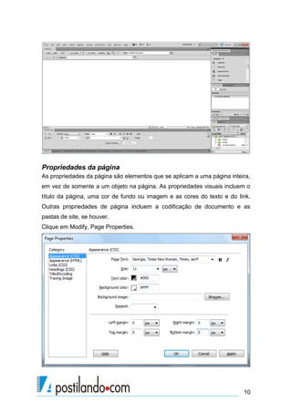 Propriedades da página
As propriedades da página são elementos que se aplicam a uma página inteira,
em vez de somente a um objeto na página. As propriedades visuais incluem o
título da página, uma cor de fundo ou imagem e as cores do texto e do link.
Outras propriedades de página incluem a codificação de documento e as
pastas de site, se houver.
Clique em Modify, Page Properties.

10

 