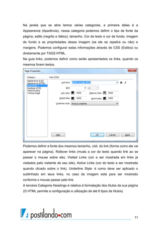 Na janela que se abre temos várias categorias, a primeira delas é a
Appearance (Aparência), nessa categoria podemos definir o tipo de fonte da
página, estilo (negrito e itálico), tamanho. Cor de texto e cor de fundo, imagem
de fundo e as propriedades dessa imagem (se ele se repetira ou não) e
margens. Podemos configurar estas informações através de CSS (Estilos) ou
diretamente por TAGS HTML.
Na guia links, podemos definir como serão apresentados os links, quando os
mesmos forem textos.

Podemos definir a fonte dos mesmos tamanho, cód. do link (forma como ele vai
aparecer na página), Rollover links (muda a cor do texto quando link ao se
passar o mouse sobre ele), Visited Links (cor a ser mostrada em links já
visitados pelo visitante de seu site), Active Links (cor do texto a ser mostrada
quando clicado sobre o link). Underline Style: é como deve ser aplicado o
sublinhado em seus links, no caso da imagem está para ser mostrado
conforme o mouse passar pelo link.
A terceira Categoria Headings é relativa à formatação dos títulos de sua página
(O HTML permite a configuração e utilização de até 6 tipos de títulos)

11

 