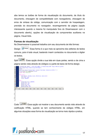 aba temos os botões de forma de visualização do documento, de título do
documento, checagem de compatibilidade com navegadores, checagem de
erros de sintaxe de código, comunicação com o servidor de hospedagem,
previsão do documento no navegador, recarregamento da página (opção
interessante quando a mesma foi manipulada fora do Dreamweaver com o
documento aberto), opções de visualização de componentes auxiliares na
página, Visual Aids.

Formas de visualização
No Dreamweaver é possível trabalha com seu documento de três formas:
Design

: Essa forma é a que mais se aproxima dos editores de textos

comuns, pois é toda visual, bastando inserir conteúdos no documento e digitar
os textos.
Split

: Essa opção divide a sua tela em duas partes, sendo a de cima a

página sendo vista através de códigos e a parte de baixo de forma design.

Code

: Essa opção vai mostrar o seu documento sendo visto através da

codificação HTML, quando se tem conhecimento de códigos HTML, em
algumas situações essa forma de visualização se torna mais rápida e pratica.

17

 