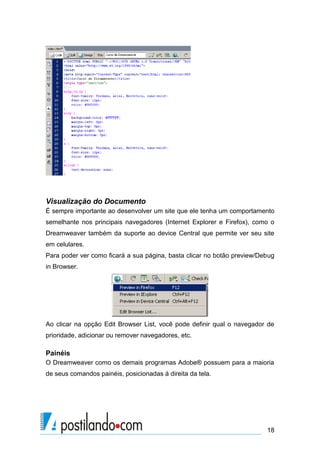 Visualização do Documento
É sempre importante ao desenvolver um site que ele tenha um comportamento
semelhante nos principais navegadores (Internet Explorer e Firefox), como o
Dreamweaver também da suporte ao device Central que permite ver seu site
em celulares.
Para poder ver como ficará a sua página, basta clicar no botão preview/Debug
in Browser.

Ao clicar na opção Edit Browser List, você pode definir qual o navegador de
prioridade, adicionar ou remover navegadores, etc.

Painéis
O Dreamweaver como os demais programas Adobe® possuem para a maioria
de seus comandos painéis, posicionadas á direita da tela.

18

 