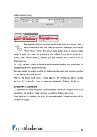 visto posteriormente.

No desenvolvimento de sites atualmente, não se formata mais o
texto diretamente em sua TAG de chamada exemplo (<font face=
“Arial” >texto </font>, cria-se um estilo para a fonte e aplica-se esse
estilo na fonte (se o estilo for somente a uma palavra ficaria <span style= “fontfamily: Arial” >texto</span>), recurso que era possível até a versão CS3 do
Dreamweaver.
Na opção formato podemos definir se será somente texto ou terá atribuições de
cabeçalho (veremos posteriormente).
Temos a opção de atribuir um link ao texto (assunto a ser visto posteriormente).
O uso de marcadores e recuos.
Através do Menu Text temos outras opções de formatação como: Estilos
variados de formatação como, por exemplo, sublinhado, ênfase, citação etc.

Localizar e Substituir
O Dreamweaver pode pesquisar seu documento e localizar um pedaço de texto
especifico. Ele também pode substituir uma string de texto por outra.
Para localizar um pedaço de texto em seu documento, clique no Menu Edit,
Find and Replace.

20

 