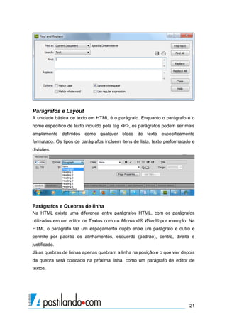 Parágrafos e Layout
A unidade básica de texto em HTML é o parágrafo. Enquanto o parágrafo é o
nome específico de texto incluído pela tag <P>, os parágrafos podem ser mais
amplamente definidos como qualquer bloco de texto especificamente
formatado. Os tipos de parágrafos incluem itens de lista, texto preformatado e
divisões.

Parágrafos e Quebras de linha
Na HTML existe uma diferença entre parágrafos HTML, com os parágrafos
utilizados em um editor de Textos como o Microsoft® Word® por exemplo. Na
HTML o parágrafo faz um espaçamento duplo entre um parágrafo e outro e
permite por padrão os alinhamentos, esquerdo (padrão), centro, direita e
justificado.
Já as quebras de linhas apenas quebram a linha na posição e o que vier depois
da quebra será colocado na próxima linha, como um parágrafo de editor de
textos.

21

 