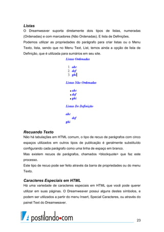 Listas
O Dreamweaver suporta diretamente dois tipos de listas, numeradas
(Ordenadas) e com marcadores (Não Ordenadas). E lista de Definições.
Podemos utilizar as propriedades do parágrafo para criar listas ou o Menu
Texto, lista, sendo que no Menu Text, List, temos ainda a opção de lista de
Definição, que é utilizada para sumários em seu site.

Recuando Texto
Não há tabulações em HTML comum, o tipo de recuo de parágrafos com cinco
espaços utilizados em outros tipos de publicação é geralmente substituído
configurando cada parágrafo como uma linha de espaço em branco.
Mas existem recuos de parágrafos, chamados <blockquote> que faz este
processo.
Este tipo de recuo pode ser feito através da barra de propriedades ou do menu
Texto.

Caracteres Especiais em HTML
Há uma variedade de caracteres especiais em HTML que você pode querer
utilizar em suas páginas. O Dreamweaver possui alguns destes símbolos, e
podem ser utilizados a partir do menu Insert, Special Caracteres, ou através do
painel Text do Dreamweaver.

23

 