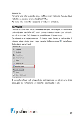 documento.
Para criar uma linha horizontal, clique no Menu Insert Horizontal Rule, ou clique
no botão, na caixa de ferramentas (Aba HTML).
Ao criar a linha horizontal e selecioná-la você pode formatá-la.

IMAGENS
Um dos recursos mais utilizados em Home Pages são imagens, e os formatos
mais utilizados são GIF e JPG, outro formato que vem crescendo na utilização
em HP é o formato PNG, formato reconhecido pela W3C(www.w3c.org).
Para inserir uma imagem em sua HP, temos várias formas, a mais prática é
clicando sobre o botão Insert Image na caixa de Ferramentas

, outra forma,

é através do Menu Insert.

É aconselhável que você coloque todas as imagens de seu site em uma única
pasta, pois isto vai facilitar o seu trabalho e organização do site.

25

 