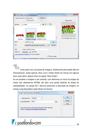 Você pode criar sua pasta de imagens, diretamente pela paleta files do
Dreamweaver, basta apenas clicar com o botão direito do mouse em alguma
área vazia dela e depois clicar na opção “New Folder”.
Ao se escolher a imagem a ser inserida, com definimos no inicio do projeto de
nosso site utilizaremos XHTML ele abre uma janela pedindo as teclas de
acessibilidade, no campo ALT, deve-se preencher a descrição da imagem, no
campo Long description pode deixar em branco

26

 