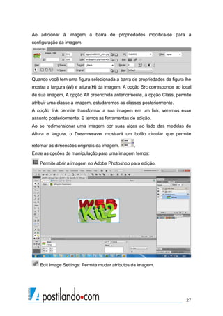 Ao adicionar à imagem a barra de propriedades modifica-se para a
configuração da imagem.

Quando você tem uma figura selecionada a barra de propriedades da figura lhe
mostra a largura (W) e altura(H) da imagem. A opção Src corresponde ao local
de sua imagem, A opção Alt preenchida anteriormente, a opção Class, permite
atribuir uma classe a imagem, estudaremos as classes posteriormente.
A opção link permite transformar a sua imagem em um link, veremos esse
assunto posteriormente. E temos as ferramentas de edição.
Ao se redimensionar uma imagem por suas alças ao lado das medidas de
Altura e largura, o Dreamweaver mostrará um botão circular que permite
retornar as dimensões originais da imagem.

.

Entre as opções de manipulação para uma imagem temos:
Permite abrir a imagem no Adobe Photoshop para edição.

Edit Image Settings: Permite mudar atributos da imagem.

27

 