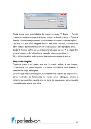 Ainda temos como propriedades da imagem a opção V Space  Permite
colocar um espaçamento vertical entre a imagem e demais objetos, H Space
Permite colocar um espaçamento horizontal entre a imagem e demais objetos.
Low Src  Caso a sua imagem venha a ser muito “pesada”, e demora em
abrir, pode-se definir uma imagem em baixa qualidade para ser aberta antes.
Border Permite definir se sua imagem terá bordas ou não. A o colocar link
em sua imagem e não utilizar borda preencha o campo com 0(zero).
Align Permite definir o alinhamento da imagem em relação à vertical.

Mapas de Imagem
Podemos inserir uma imagem em seu documento atribuir a esta imagem
pontos ativos que façam a ligação com outros documentos, este processo é
chamado de Mapa de imagens.
Quando você insere uma imagem, automaticamente na barra de propriedades,
serão mostradas as ferramentas de pontos ativos retangular, elíptica e
polígono. Ao desenhar o ponto ativo na barra de propriedades será mostrada
uma janela para que se faça o link.

29

 