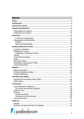 ÍNDICE
ÍNDICE .......................................................................................................................................... 3
INTRODUÇÃO .............................................................................................................................. 5
PROJETO DE UM SITE................................................................................................................ 6
CRIANDO DOCUMENTOS........................................................................................................... 8

Propriedades da página ................................................................................ 10
Publicando seu arquivo ................................................................................ 14
INTERFACE ................................................................................................................................ 16

Formas de visualização............................................................................. 17
Visualização do Documento ......................................................................... 18
Painéis ...................................................................................................... 18
Barra de Propriedades .............................................................................. 19
TRABALHANDO COM TEXTOS................................................................................................ 19

Localizar e Substituir .................................................................................... 20
Parágrafos e Layout ..................................................................................... 21
Parágrafos e Quebras de linha ................................................................. 21
Títulos ........................................................................................................... 22
Texto Pré-Formatado .................................................................................... 22
Listas ............................................................................................................ 23
Recuando Texto ........................................................................................... 23
Caracteres Especiais em HTML ................................................................... 23
Linhas Horizontais ........................................................................................ 24
IMAGENS .................................................................................................................................... 25

Mapas de Imagem ........................................................................................ 29
Criando Rollovers simples ............................................................................ 30
Image Placeholder ........................................................................................ 31
CONTEÚDO MULTIMIDIA.......................................................................................................... 31

Inserção de Animações Flash (SWF) ........................................................... 32
Flash Vídeo................................................................................................... 33
HYPERLINKS ............................................................................................................................. 35

Links Absolutos e Relativos .......................................................................... 35
Os nomes de caminho absolutos .............................................................. 35
Criando Links ................................................................................................ 36
Âncoras......................................................................................................... 38
Criando a âncora ....................................................................................... 38
Chamando o link da âncora ...................................................................... 38
Links para e-mail .......................................................................................... 39
TABELAS .................................................................................................................................... 39

Células .......................................................................................................... 41
Criando um Layout de site com Tabelas ...................................................... 43

3

 