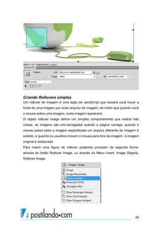 Criando Rollovers simples
Um rollover de imagem é uma ação de JavaScript que deixará você trocar a
fonte de uma imagem por outro arquivo de imagem, de modo que quando você
o mouse sobre uma imagem, outra imagem aparecerá.
O objeto rollover image define um simples comportamento que realiza três
coisas: as imagens são pré-carregadas quando a página carrega, quando o
mouse passa sobe a imagem especificada um arquivo diferente de imagem é
exibido, e quando os usuários movem o mouse para fora da imagem, à imagem
original é restaurada.
Para inserir uma figura de rollover podemos proceder da seguinte forma,
através do botão Rollover Image, ou através do Menu Insert, Image Objects,
Rollover Image.

30

 