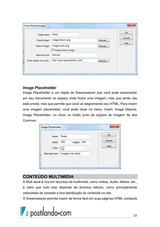 Image Placeholder
Image Placeholder é um objeto do Dreamweaver que você pode acrescentar
em seu documento no espaço onde ficará uma imagem, mas que ainda não
está pronta, mas que permite que você vá diagramando seu HTML, Para inserir
uma imagem placeholder, você pode clicar no menu, Insert, Image Objects,
Image Placeholder, ou clicar no botão junto às opções de imagem da aba
Common.

CONTEÚDO MULTIMIDIA
A Web atual é rica em recursos de multimídia, como vídeos, áudio, efeitos, etc.,
é claro que tudo isso depende de diversos fatores, como principalmente
velocidade de conexão e boa distribuição do conteúdo no site.
O Dreamweaver permite inserir de forma fácil em suas páginas HTML conteúdo

31

 