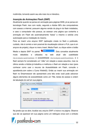 multimídia, tornando assim seu site mais rico e interativo.

Inserção de Animações Flash (SWF)
Atualmente quando se pensa em animação para páginas WEB, já se pensa em
tecnologia Flash, isso com razão, segundo a Adobe 98% dos computadores
com acesso a internet, possuem alguma versão do plug-in do flash instalados,
e caso o computador não possua, ao acessar uma página que contenha a
animação em Flash ele automaticamente “baixa” o mesmo e solicita uma
autorização para a instalação do mesmo.
Para se inserir uma arquivo SWF (aplicação criada no flash e publicada,
cuidado, não é correto e nem possível de visualização colocar o FLA, que é um
arquivo de projeto), clique no menu Insert, Media Flash, ou clique sobre o botão
Media e depois SWF no painel.
muito

debatidos

e

(http://pt.wikipedia.org/wiki/Usabilidade)

utilizados

. Dois conceitos atualmente
na

e acessibilidade

web

atual

são

usabilidade

(http://pt.wikipedia.org/wiki/Acessibilidade),

e o

flash sempre foi considerado um “vilão” em relação a esses assuntos, mas na
última versão a Adobe já trabalhou e melhorou o flash em relação a isso (para
conhecer como usar o recurso de Acessibilidade em Flash, consulte o
apostilando.com sobre o Curso Webkit2). Então ao inserir sua animação em
flash no Dreamweaver ele apresentará uma tela onde você pode adicionar
alguns elementos de acessibilidade como um Title, teclas de acesso e ordem
de tabulação do swf em sua página.

Na janela que se abre, localize seu arquivo SWF e insira-o na página. Observe
que ele vai aparecer em sua página como um retângulo cinza com o símbolo

32

 