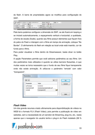 do flash. A barra de propriedades agora se modifica para configuração do
SWF.

Pela barra podemos configurar a dimensão do SWF, se ele ficará em looping e
se iniciará automaticamente, o espaçamento vertical e horizontal, a qualidade,
a forma de escala (Scale), quando seu filme possuir elementos que fiquem fora
do palco do Flash e interajam com o filme em tempo de animação, coloque “No
Border”. O alinhamento do flash em relação ao local onde está inserido, cor de
fundo para o filme.
Para poder visualizar o filme dentro do Dreamweaver, basta clicar no botão
Play.
A opção Parameters permite que você adicione parâmetros ao seu filme. Um
dos parâmetros mais utilizados é quando se utiliza banners flutuantes, é que
muitas vezes se torna necessário que o fundo de seu filme fique transparente
onde não existe animação. Ai utiliza-se o parâmetro “wmode” com valor
“transparent”.

Flash Vídeo
Um dos grande recursos criado ultimamente para disponibilização de vídeos na
WEB foi o formato FLV (Flash Vídeo), pois permite a publicação de vídeo em
websites, sem a necessidade de um servidor de Streaming, plug-ins, etc., basta
apenas que o navegador do usuário tenha o plug-in do Flash instalado (98 %

33

 