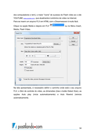 dos computadores o tem), o maior “ícone” de sucesso do Flash vídeo ao o site
YOUTUBE (www.youtube.com), que atualmente é sinônimo de vídeo na Internet.
Para se inserir um arquivo FLV em HTML com o Dreamweaver é muito fácil.
Clique na opção Media e depois em FLV

ou no Menu Insert,

Media, Flash Vídeo.

Na tela apresentada, é necessário definir o caminho onde está o seu arquivo
FLV, o Skin de controle do vídeo, as dimensões (Use o botão Detect Size), as
opções

Auto

play

(inicia

automaticamente)

e

Auto

Rewind

(reinicia

automaticamente.

34

 