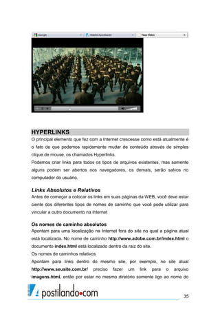 HYPERLINKS
O principal elemento que fez com a Internet crescesse como está atualmente é
o fato de que podemos rapidamente mudar de conteúdo através de simples
clique de mouse, os chamados Hyperlinks.
Podemos criar links para todos os tipos de arquivos existentes, mas somente
alguns podem ser abertos nos navegadores, os demais, serão salvos no
computador do usuário.

Links Absolutos e Relativos
Antes de começar a colocar os links em suas páginas da WEB, você deve estar
ciente dos diferentes tipos de nomes de caminho que você pode utilizar para
vincular a outro documento na Internet

Os nomes de caminho absolutos
Apontam para uma localização na Internet fora do site no qual a página atual
está localizada. No nome de caminho http://www.adobe.com.br/index.html o
documento index.html está localizado dentro da raiz do site.
Os nomes de caminhos relativos
Apontam para links dentro do mesmo site, por exemplo, no site atual
http://www.seusite.com.br/

preciso

fazer

um

link

para

o

arquivo

imagens.html, então por estar no mesmo diretório somente ligo ao nome do

35

 
