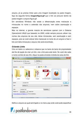 arquivo, já se preciso linkar para uma imagem localizada na pasta imagem,
faço da seguinte forma imagem/figura.gif que o link vai procurar dentro da
pasta imagem o arquivo figura.gif.
Em servidores Windows não existe a diferenciação entre maiúscula e
minúsculas no nome e extensão dos arquivos, nem sobre acentuação e
espaços.
Mas na internet, a grande maioria de servidores operam com o Sistema
Operacional LINUX que baseado na UNIX, então sempre procure utilizar nos
nomes dos arquivos de seu site, letras minúsculas, sem acentuação e sem
espaços, pois se você colocar letra maiúscula no nome de um arquivo e fizer o
link com letra minúscula o arquivo não será encontrado.

Criando Links
Crie um texto e o selecione e observe que na barra de barra de propriedades
ele lhe dá opção de criar um link, crie o link para este texto. Se você não sabe
o nome correto de seu link, clique na pasta amarela à direita da caixa de link.

Defina o arquivo ao qual será ligado e no menu pop onde você pode especificar

36

 