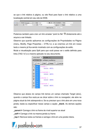 se que o link relativo à página, ou site Root para fazer o link relativo a uma
localização central em seu site da WEB.

Podemos também para criar um link arrastar “point to file”

diretamente até o

arquivo a ser linkado.
Observe que quando aplicamos as configurações de Propriedades na Página
(menu, Modify, Page Properties – CTRL+J), e ao criarmos um link em nosso
texto o mesmo já fica sendo mostrado com as configurações de estilo.
Mude a visualização para Split para que você possa ver o estilo definido para
links (TAG “a”) e o mesmo aplicado no seu documento.

Observe que abaixo do campo link temos um campo chamado Target (alvo),
quando o campo fica vazio,ao se clicar sobre o link no navegador, ele abre na
página atual do link sobrepondo-a. Se eu precisar que o link abra em uma nova
janela, basta eu especificar nesse campo a opção _blank. As demais opções
são:
_parent Carrega o link no frame de nível superior ao atual
_self Carrega o link na mesma janela ou frame
_top Remove todos os frames e carrega o link em uma janela inteira.

37

 