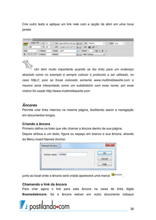 Crie outro texto e aplique um link nele com a opção de abrir em uma nova
janela.

Um item muito importante quando se faz links para um endereço
absoluto como no exemplo é sempre colocar o protocolo a ser utilizado, no
caso http://, pois se fosse colocado somente www.multimidiaearte.com o
mesmo seria interpretado como um subdiretório com esse nome, por esse
motivo foi usado http://www.multimidiaearte.com.

Âncoras
Permite criar links internos na mesma página, facilitando assim a navegação
em documentos longos.

Criando a âncora
Primeiro defina os links que vão chamar a âncora dentro de sua página.
Depois atribua a um texto, figura ou espaço em branco a sua âncora, através
do Menu Insert Named Anchor.

junto ao local onde a âncora será criada aparecerá uma marca

.

Chamando o link da âncora
Para criar agora o link para esta âncora na caixa de links digite
#nomedaâncora. Se a âncora estiver em outro documento coloque

38

 