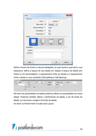 Defina número de linhas e colunas desejadas, se quer borda e qual será a sua
espessura, defina a largura de sua tabela em relação à largura da tabela (em
Pixels ou em porcentagem), o espaçamento entre as células e o espaçamento
entre a célula e o seu conteúdo (Cell padding e Cell Spacing).

Na barra de propriedades da tabela podemos alterar as propriedades de nossa
tabela. Podemos também alterar o alinhamento da tabela, a cor de fundo da
tabela, cor de borda e imagem de fundo da tabela.
Ao clicar no Painel Insert e mudar para Layout.

40

 