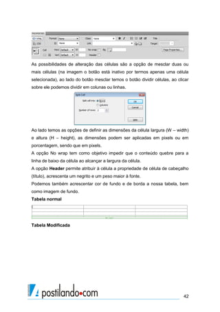 As possibilidades de alteração das células são a opção de mesclar duas ou
mais células (na imagem o botão está inativo por termos apenas uma célula
selecionada), ao lado do botão mesclar temos o botão dividir células, ao clicar
sobre ele podemos dividir em colunas ou linhas.

Ao lado temos as opções de definir as dimensões da célula largura (W – width)
e altura (H – height), as dimensões podem ser aplicadas em pixels ou em
porcentagem, sendo que em pixels.
A opção No wrap tem como objetivo impedir que o conteúdo quebre para a
linha de baixo da célula ao alcançar a largura da célula.
A opção Header permite atribuir à célula a propriedade de célula de cabeçalho
(título), acrescenta um negrito e um peso maior à fonte.
Podemos também acrescentar cor de fundo e de borda a nossa tabela, bem
como imagem de fundo.
Tabela normal

Tabela Modificada

42

 