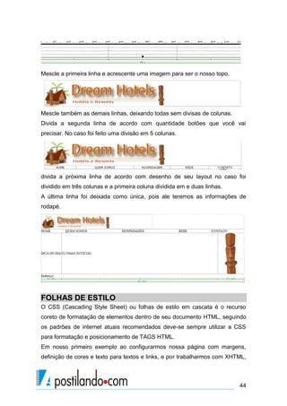Mescle a primeira linha e acrescente uma imagem para ser o nosso topo.

Mescle também as demais linhas, deixando todas sem divisas de colunas.
Divida a segunda linha de acordo com quantidade botões que você vai
precisar. No caso foi feito uma divisão em 5 colunas.

divida a próxima linha de acordo com desenho de seu layout no caso foi
dividido em três colunas e a primeira coluna dividida em e duas linhas.
A última linha foi deixada como única, pois ale teremos as informações de
rodapé.

FOLHAS DE ESTILO
O CSS (Cascading Style Sheet) ou folhas de estilo em cascata é o recurso
coreto de formatação de elementos dentro de seu documento HTML, seguindo
os padrões de internet atuais recomendados deve-se sempre utilizar a CSS
para formatação e posicionamento de TAGS HTML.
Em nosso primeiro exemplo ao configurarmos nossa página com margens,
definição de cores e texto para textos e links, e por trabalharmos com XHTML,

44

 