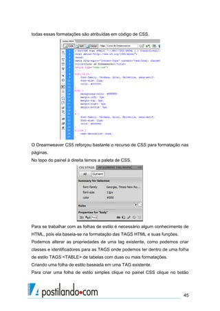 todas essas formatações são atribuídas em código de CSS.

O Dreamweaver CS5 reforçou bastante o recurso de CSS para formatação nas
páginas.
No topo do painel à direita temos a paleta de CSS.

Para se trabalhar com as folhas de estilo é necessário algum conhecimento de
HTML, pois ela baseia-se na formatação das TAGS HTML e suas funções.
Podemos alterar as propriedades de uma tag existente, como podemos criar
classes e identificadores para as TAGS onde podemos ter dentro de uma folha
de estilo TAGS <TABLE> de tabelas com duas ou mais formatações.
Criando uma folha de estilo baseada em uma TAG existente.
Para criar uma folha de estilo simples clique no painel CSS clique no botão

45

 