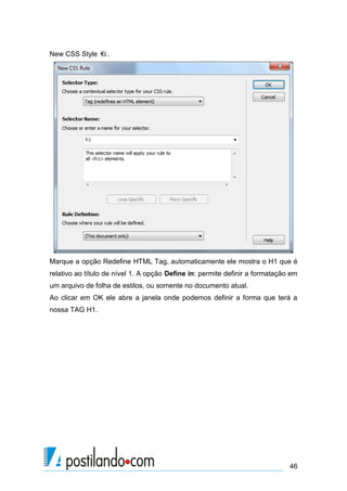New CSS Style

.

Marque a opção Redefine HTML Tag, automaticamente ele mostra o H1 que é
relativo ao título de nível 1. A opção Define in: permite definir a formatação em
um arquivo de folha de estilos, ou somente no documento atual.
Ao clicar em OK ele abre a janela onde podemos definir a forma que terá a
nossa TAG H1.

46

 