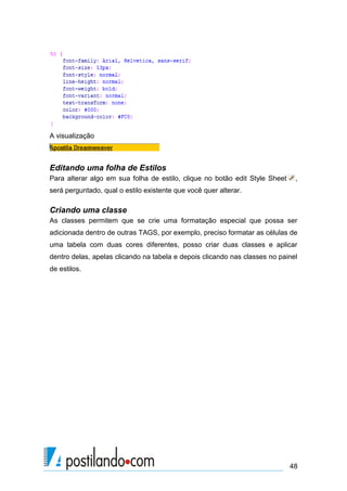 A visualização

Editando uma folha de Estilos
Para alterar algo em sua folha de estilo, clique no botão edit Style Sheet

,

será perguntado, qual o estilo existente que você quer alterar.

Criando uma classe
As classes permitem que se crie uma formatação especial que possa ser
adicionada dentro de outras TAGS, por exemplo, preciso formatar as células de
uma tabela com duas cores diferentes, posso criar duas classes e aplicar
dentro delas, apelas clicando na tabela e depois clicando nas classes no painel
de estilos.

48

 