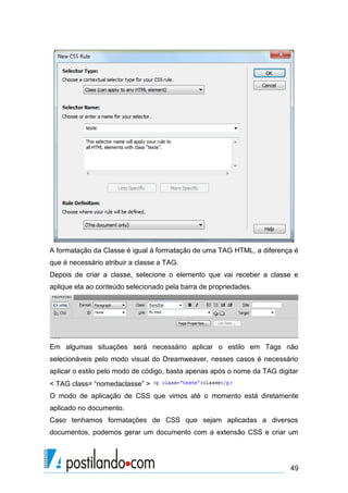 A formatação da Classe é igual à formatação de uma TAG HTML, a diferença é
que é necessário atribuir a classe a TAG.
Depois de criar a classe, selecione o elemento que vai receber a classe e
aplique ela ao conteúdo selecionado pela barra de propriedades.

Em algumas situações será necessário aplicar o estilo em Tags não
selecionáveis pelo modo visual do Dreamweaver, nesses casos é necessário
aplicar o estilo pelo modo de código, basta apenas após o nome da TAG digitar
< TAG class= “nomedaclasse” >
O modo de aplicação de CSS que vimos até o momento está diretamente
aplicado no documento.
Caso tenhamos formatações de CSS que sejam aplicadas a diversos
documentos, podemos gerar um documento com a extensão CSS e criar um

49

 