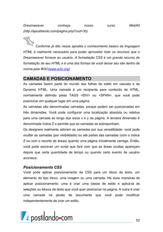 Dreamweaver

conheça

nosso

curso

WebKit

(http://apostilando.com/pagina.php?cod=30).

Conforme já dito nessa apostila o conhecimento básico da linguagem
HTML é realmente necessário para poder aproveitar todo os recursos que o
Dreamweaver fornece ao usuário. A formatação CSS é um grande recurso de
formatação de seu HTML e é uma das formas de você deixar seu site dentro de
norma pela W3C(www.w3c.org).

CAMADAS E POSICIONAMENTO
As camadas fazem parte do mundo das folhas de estilo em cascata e da
Dynamic HTML. Uma camada é um recipiente para conteúdo de HTML,
normalmente definido pelas TAGS <DIV> ou <SPAN>, que você pode
posicionar em qualquer lugar em uma página.
As camadas são denominadas camadas, porque podem ser posicionadas em
três dimensões. Você pode configurar uma localização absoluta ou relativa
para uma camada ao longo dos eixos x e y da página. A terceira dimensão é
denominada índice Z e permite que as camadas se sobreponham.
Os designers realmente adoram as camadas por sua versatilidade: você pode
ocultar as camadas (por visibilidade) ou até partes das camadas (com o índice
Z ou com o recorte de áreas) quando uma página inicialmente carrega. Então,
você pode escrever um script que fará com que as áreas ocultas apareçam
depois que certa quantidade de tempo ou quando certo evento de usuário
acontece.

Posicionamento CSS
Você pode aplicar posicionamento de CSS para um bloco de texto, um
elemento do tipo bloco, uma imagem ou uma camada. Há duas maneiras de
aplicar posicionamento: uma é criar uma classe de estilo e aplicá-la às
seleções ou blocos de texto que você quer posicionar na página. A outra é criar
uma

camada

na

janela

de

documento

que

você

pode

modificar

independentemente de criar um estilo.

52

 