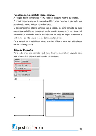 Posicionamento absoluto versus relativo
A posição de um elemento de HTML pode ser absoluta, relativa ou estática.
O posicionamento normal é chamado estático e faz com que o elemento seja
posicionado dentro do fluxo normal do texto.
O posicionamento relativo significa que a posição de uma camada ou outro
elemento é definida em relação ao canto superior esquerdo do recipiente pai.
Entretanto, o elemento relativo está incluído no fluxo da página e também é
embutido – ele não causa quebras de linha automáticas.
Para garantir as propriedades inline, uma tag <SPAN> deve ser utilizada em
vez de uma tag <DIV>.

Criando Camadas
Para poder criar uma camada você deve deixar seu painel em Layout e deve
usar um dos dois elementos de criação de camadas.

53

 