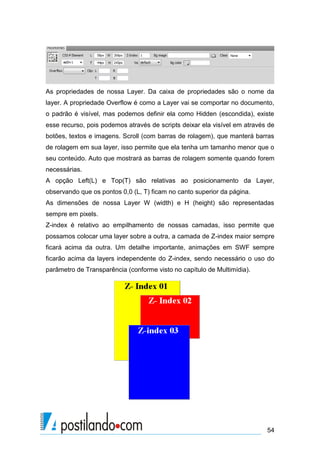 As propriedades de nossa Layer. Da caixa de propriedades são o nome da
layer. A propriedade Overflow é como a Layer vai se comportar no documento,
o padrão é visível, mas podemos definir ela como Hidden (escondida), existe
esse recurso, pois podemos através de scripts deixar ela visível em através de
botões, textos e imagens. Scroll (com barras de rolagem), que manterá barras
de rolagem em sua layer, isso permite que ela tenha um tamanho menor que o
seu conteúdo. Auto que mostrará as barras de rolagem somente quando forem
necessárias.
A opção Left(L) e Top(T) são relativas ao posicionamento da Layer,
observando que os pontos 0,0 (L, T) ficam no canto superior da página.
As dimensões de nossa Layer W (width) e H (height) são representadas
sempre em pixels.
Z-index é relativo ao empilhamento de nossas camadas, isso permite que
possamos colocar uma layer sobre a outra, a camada de Z-index maior sempre
ficará acima da outra. Um detalhe importante, animações em SWF sempre
ficarão acima da layers independente do Z-index, sendo necessário o uso do
parâmetro de Transparência (conforme visto no capítulo de Multimídia).

54

 