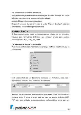 Vis, é referente à visibilidade da camada.
A opção BG Image permite definir uma imagem de fundo da Layer e a opção
BG Color, permite colocar uma cor de fundo na Layer.
A opção Clip permite recortar nossa Layer
No painel camadas é possível marcar a opção “Prevent Overlaps”, isso fará
com não seja possível sobrepor às camadas.

FORMULÁRIOS
O Dreamweaver possui todos os recursos para a criação de um formulário,
inclusive para formulários dinâmicos que atribuam envios para páginas
dinâmicas como ASP, PHP, JSP, CFM.

Os elementos de um Formulário
Para inserir um formulário no Dreamweaver clique no Menu Insert Form, ou no
painel Forms.

Será acrescentado ao seu documento à área de seu formulário, essa área é
representada com uma linha pontilhada de vermelho.

Na barra de propriedades deve-se definir qual será o nome do formulário a
forma de envio. A forma de envio pode ser para um arquivo dinâmico (ASP,
PHP, etc.) que vai tratar os dados postados no formulário e enviar para um

55

 