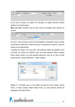 Ao se criar um grupo de opções de marcação as opções deverão sempre
pertencer ao mesmo grupo.
Menu de Lista: Permitem que se criem menus de listagem para escolha do
usuário.

Ao criar o menu de lista na barra de propriedades é necessário clicar no botão
Lista Values e preencher o Label (nome que vai aparecer ao usuário) e valor do
campo ao ser selecionado.
O padrão do campo é ser uma lista, mas podemos definir ele também como
uma lista. Ao campo ser definido como uma lista podemos definir quantas
linhas serão visíveis e se será possível selecionar mais de um item na lista
(basta marcar o campo Selections – Allow multiple).

Botões

: Permitem que se crie botões de ação de enviar (Action Submit

Form), e limpar campos (Action Reset Form), ou para eventos através de
linguagens de scripts (None).

57

 