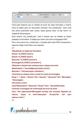 Você pode observar que no método de envio de nosso formulário o mesmo
envia os dados para um documento chamado “env_contato.php”. Caso você
não tenha preenchido esse campo, basta apenas clicar na tag <form> no
rodapé do Dreamweaver.
Esse arquivo “env_contato.php”, será o arquivo que vai receber os dados
postados no formulário. O código que vamos criar será na linguagem PHP.
Crie o seu arquivo env_contato.php, o visualize pelo modo COD e acrescente o
seguinte código onde ficará a sua resposta.
<?
//Recebendo os dados do formulário.
$nome = $_POST["nome"];
$email = $_POST["email"];
$assunto = $_POST["assunto"];
$mensagem=$_POST["comentario"];
//Setando o restante das variáveis para o disparo do email
$destinatario = "seumail@seuprovedor.com.br";
$formato = "nContent-type: text/htmln";
//Incluindo os campos nome e email no corpo da mensagem.
$msg = "- Nome: ".$nome."<br>- Assunto: ".$assunto."<br>- Mensagem:
".$mensagem;
//Enviando o email
mail("$destinatario","$assunto","$msg","from: ".$email.$formato);
//Criando a mensagem de confirmação de envio de email.
echo "<div align=center>Mensagem enviada com sucesso! Aguarde um
retorno.

Clique

<a

href='index.php'>

<b>aqui</b>

</a>

para

retornar.</div>";
?>

58

 