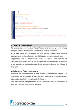 COMPORTAMENTOS
As ferramentas de comportamento do Dreamweaver permite que você aplique
as ações comuns de JavaScript sem escrever nenhum JavaScript.
Você pode fazer algo acontecer em uma página quando seus usuários
carregam uma página, clicam em um objeto ou movem o mouse pela tela.
Logicamente que o Dreamweaver possui as rotinas mais comuns de
JavaScript, pois o JavaScript é uma linguagem de scripts Orientada a Objetos e
a sua estrutura e construção depende do seu conhecimento em relação à
linguagem

Adicionando Comportamentos
Adicionar um comportamento a uma página é incrivelmente simples – o
complicado são os detalhes. Todos os comportamentos do Dreamweaver são
adicionados e editados com o inspetor Behaviors.
Para adicionar um comportamento a sua figura basta apenas clicar sobre o
sinal de (+) na esquerda superior do Painel.

59

 