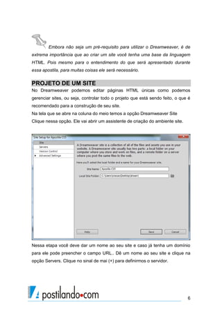 Embora não seja um pré-requisito para utilizar o Dreamweaver, é de
extrema importância que ao criar um site você tenha uma base da linguagem
HTML. Pois mesmo para o entendimento do que será apresentado durante
essa apostila, para muitas coisas ele será necessário.

PROJETO DE UM SITE
No Dreamweaver podemos editar páginas HTML únicas como podemos
gerenciar sites, ou seja, controlar todo o projeto que está sendo feito, o que é
recomendado para a construção de seu site.
Na tela que se abre na coluna do meio temos a opção Dreamweaver Site
Clique nessa opção. Ele vai abrir um assistente de criação do ambiente site.

Nessa etapa você deve dar um nome ao seu site e caso já tenha um domínio
para ele pode preencher o campo URL.. Dê um nome ao seu site e clique na
opção Servers. Clique no sinal de mai (+) para definirmos o servidor.

6

 