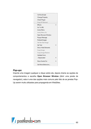 Pop-ups
Importe uma imagem qualquer e clique sobre ela, depois chame as opções de
comportamentos e escolha Open Browser Window (Abrir uma janela de
navegador), esta é uma das opções mais comuns pelo fato de as janelas PopUp serem muito utilizadas para propaganda em WebSites.

60

 